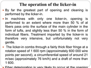 The operation of the licker-in
 By far the greatest part of opening and cleaning is
performed by the licker-in.
 In machines with only one licker-in, opening is
performed to an extent where more than 50 % of al
fibers pass onto the surface of the main cylinder in the
form of tufts, and slightly less than 50 % in the form of
individual fibers. Treatment imparted by the licker-in is
therefore very intensive, but unfortunately not very
gentle.
 The licker-in combs through a fairly thick fiber fringe at a
rotation speed of 1 600 rpm (approximately 600 000 wire
points per second), a circumferential speed of around 21
m/sec (approximately 76 km/h) and a draft of more than
1 600.
 