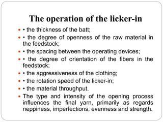 The operation of the licker-in
 • the thickness of the batt;
 • the degree of openness of the raw material in
the feedstock;
 • the spacing between the operating devices;
 • the degree of orientation of the fibers in the
feedstock;
 • the aggressiveness of the clothing;
 • the rotation speed of the licker-in;
 • the material throughput.
 The type and intensity of the opening process
influences the final yarn, primarily as regards
neppiness, imperfections, evenness and strength.
 