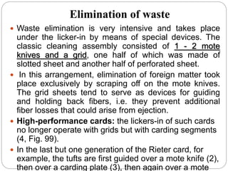 Elimination of waste
 Waste elimination is very intensive and takes place
under the licker-in by means of special devices. The
classic cleaning assembly consisted of 1 - 2 mote
knives and a grid, one half of which was made of
slotted sheet and another half of perforated sheet.
 In this arrangement, elimination of foreign matter took
place exclusively by scraping off on the mote knives.
The grid sheets tend to serve as devices for guiding
and holding back fibers, i.e. they prevent additional
fiber losses that could arise from ejection.
 High-performance cards: the lickers-in of such cards
no longer operate with grids but with carding segments
(4, Fig. 99).
 In the last but one generation of the Rieter card, for
example, the tufts are first guided over a mote knife (2),
then over a carding plate (3), then again over a mote
 