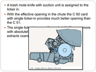  A trash mote knife with suction unit is assigned to the
licker in.
 With the effective opening in the chute the C 60 card
with single licker-in provides much better opening than
the C 51.
 The single licker-in opens the material tufts even more
with absolutely minimal loss of sound fibers, and
extracts coarse trash and dust gently.
 
