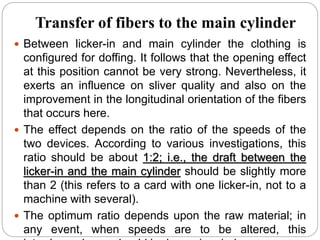 Transfer of fibers to the main cylinder
 Between licker-in and main cylinder the clothing is
configured for doffing. It follows that the opening effect
at this position cannot be very strong. Nevertheless, it
exerts an influence on sliver quality and also on the
improvement in the longitudinal orientation of the fibers
that occurs here.
 The effect depends on the ratio of the speeds of the
two devices. According to various investigations, this
ratio should be about 1:2; i.e., the draft between the
licker-in and the main cylinder should be slightly more
than 2 (this refers to a card with one licker-in, not to a
machine with several).
 The optimum ratio depends upon the raw material; in
any event, when speeds are to be altered, this
 