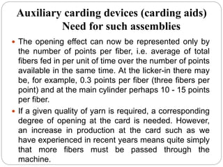 Auxiliary carding devices (carding aids)
Need for such assemblies
 The opening effect can now be represented only by
the number of points per fiber, i.e. average of total
fibers fed in per unit of time over the number of points
available in the same time. At the licker-in there may
be, for example, 0.3 points per fiber (three fibers per
point) and at the main cylinder perhaps 10 - 15 points
per fiber.
 If a given quality of yarn is required, a corresponding
degree of opening at the card is needed. However,
an increase in production at the card such as we
have experienced in recent years means quite simply
that more fibers must be passed through the
machine.
 