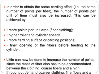  In order to obtain the same carding effect (i.e. the same
number of points per fiber), the number of points per
unit of time must also be increased. This can be
achieved by:
 • more points per unit area (finer clothing);
 • higher roller and cylinder speeds;
 • more carding surface or carding positions;
 • finer opening of the fibers before feeding to the
cylinder.
 Little can now be done to increase the number of points,
since the mass of fiber also has to be accommodated
between the clothing: coarse fibers and a high
throughput demand coarser clothing; fine fibers and a
 
