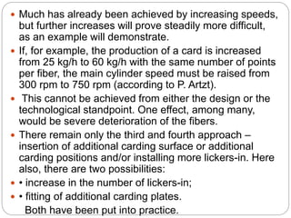  Much has already been achieved by increasing speeds,
but further increases will prove steadily more difficult,
as an example will demonstrate.
 If, for example, the production of a card is increased
from 25 kg/h to 60 kg/h with the same number of points
per fiber, the main cylinder speed must be raised from
300 rpm to 750 rpm (according to P. Artzt).
 This cannot be achieved from either the design or the
technological standpoint. One effect, among many,
would be severe deterioration of the fibers.
 There remain only the third and fourth approach –
insertion of additional carding surface or additional
carding positions and/or installing more lickers-in. Here
also, there are two possibilities:
 • increase in the number of lickers-in;
 • fitting of additional carding plates.
Both have been put into practice.
 