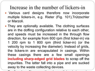 Increase in the number of lickers-in
 Various card designs therefore now incorporate
multiple lickers-in, e.g. Rieter (Fig. 101),Trützschler
or Marzoli.
 They are optionally available. The clothing surfaces
are in the doffing configuration relative to each other,
and speeds must be increased in the through flow
direction, for example from 600 rpm (first licker-in) via
1 200 rpm to 1 800 rpm (third licker-in) (or the
velocity by increasing the diameter). Instead of grids,
the lickers-in are encapsulated in casings. Within
these casings there are a few small openings
including sharp-edged grid blades to scrap off the
impurities. The latter fall into a pipe and are sucked
away to the waste collecting devices.
 