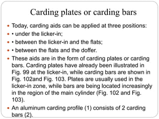 Carding plates or carding bars
 Today, carding aids can be applied at three positions:
 • under the licker-in;
 • between the licker-in and the flats;
 • between the flats and the doffer.
 These aids are in the form of carding plates or carding
bars. Carding plates have already been illustrated in
Fig. 99 at the licker-in, while carding bars are shown in
Fig. 102and Fig. 103. Plates are usually used in the
licker-in zone, while bars are being located increasingly
in the region of the main cylinder (Fig. 102 and Fig.
103).
 An aluminum carding profile (1) consists of 2 carding
bars (2).
 