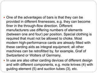  One of the advantages of bars is that they can be
provided in different finenesses, e.g. they can become
finer in the through-flow direction. Different
manufacturers use differing numbers of elements
(between one and four) per position. Special clothing is
required that must not be allowed to choke. Most
modern high-performance cards are already fitted with
these carding aids as integral equipment; all other
machines can be retrofitted by, for example, Graf of
Switzerland or Wolters of Germany.
 In use are also other carding devices of different design
and with different components, e.g. mote knives (4) with
guiding element (5) and suction tubes (3), etc.
 