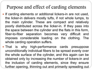 Purpose and effect of carding elements
 If carding elements or additional lickers-in are not used,
the licker-in delivers mostly tufts, if not whole lumps, to
the main cylinder. These are compact and relatively
poorly distributed across the licker-in. If they pass into
the space between the cylinder and the flats in this form,
fiber-to-fiber separation becomes very difficult and
imposes considerable loading on the clothing. The
whole carding operation suffers.
 That is why high-performance cards presuppose
unconditionally individual fibers to be spread evenly over
the whole surface of the cylinder, and this again can be
obtained only by increasing the number of lickers-in and
the inclusion of carding elements, since they ensure
further opening, thinning out and primarily spreading out
 