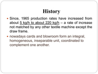 History
 Since, 1965 production rates have increased from
about 5 kg/h to about 220 kg/h – a rate of increase
not matched by any other textile machine except the
draw frame.
 nowadays cards and blowroom form an integral,
homogeneous, inseparable unit, coordinated to
complement one another.
 