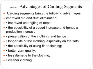 18/12/2017 Advantages of Carding Segments
 Carding segments bring the following advantages:
 improved dirt and dust elimination;
 • improved untangling of neps;
 • the possibility of a speed increase and hence a
production increase;
 • preservation of the clothing; and hence
 • longer life of the clothing, especially on the flats;
 • the possibility of using finer clothing;
 • better yarn quality;
 • less damage to the clothing;
 • cleaner clothing.
 
