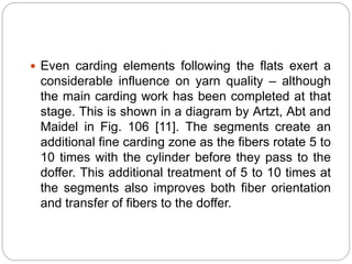  Even carding elements following the flats exert a
considerable influence on yarn quality – although
the main carding work has been completed at that
stage. This is shown in a diagram by Artzt, Abt and
Maidel in Fig. 106 [11]. The segments create an
additional fine carding zone as the fibers rotate 5 to
10 times with the cylinder before they pass to the
doffer. This additional treatment of 5 to 10 times at
the segments also improves both fiber orientation
and transfer of fibers to the doffer.
 