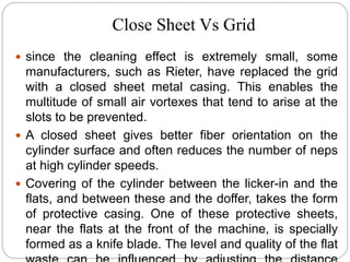 Close Sheet Vs Grid
 since the cleaning effect is extremely small, some
manufacturers, such as Rieter, have replaced the grid
with a closed sheet metal casing. This enables the
multitude of small air vortexes that tend to arise at the
slots to be prevented.
 A closed sheet gives better fiber orientation on the
cylinder surface and often reduces the number of neps
at high cylinder speeds.
 Covering of the cylinder between the licker-in and the
flats, and between these and the doffer, takes the form
of protective casing. One of these protective sheets,
near the flats at the front of the machine, is specially
formed as a knife blade. The level and quality of the flat
 