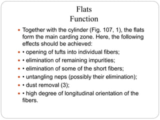 Flats
Function
 Together with the cylinder (Fig. 107, 1), the flats
form the main carding zone. Here, the following
effects should be achieved:
 • opening of tufts into individual fibers;
 • elimination of remaining impurities;
 • elimination of some of the short fibers;
 • untangling neps (possibly their elimination);
 • dust removal (3);
 • high degree of longitudinal orientation of the
fibers.
 
