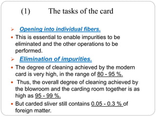 (1) The tasks of the card
 Opening into individual fibers.
 This is essential to enable impurities to be
eliminated and the other operations to be
performed.
 Elimination of impurities.
 The degree of cleaning achieved by the modern
card is very high, in the range of 80 - 95 %.
 Thus, the overall degree of cleaning achieved by
the blowroom and the carding room together is as
high as 95 - 99 %.
 But carded sliver still contains 0.05 - 0.3 % of
foreign matter.
 