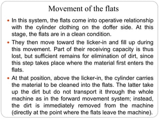 Movement of the flats
 In this system, the flats come into operative relationship
with the cylinder clothing on the doffer side. At this
stage, the flats are in a clean condition.
 They then move toward the licker-in and fill up during
this movement. Part of their receiving capacity is thus
lost, but sufficient remains for elimination of dirt, since
this step takes place where the material first enters the
flats.
 At that position, above the licker-in, the cylinder carries
the material to be cleaned into the flats. The latter take
up the dirt but do not transport it through the whole
machine as in the forward movement system; instead,
the dirt is immediately removed from the machine
(directly at the point where the flats leave the machine).
 