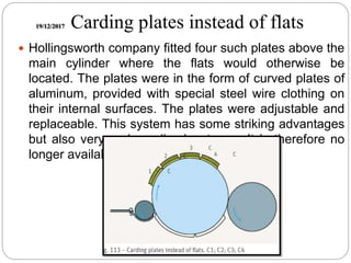 19/12/2017 Carding plates instead of flats
 Hollingsworth company fitted four such plates above the
main cylinder where the flats would otherwise be
located. The plates were in the form of curved plates of
aluminum, provided with special steel wire clothing on
their internal surfaces. The plates were adjustable and
replaceable. This system has some striking advantages
but also very serious disadvantages. It is therefore no
longer available.
 