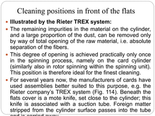 Cleaning positions in front of the flats
 Illustrated by the Rieter TREX system:
 The remaining impurities in the material on the cylinder,
and a large proportion of the dust, can be removed only
by way of total opening of the raw material, i.e. absolute
separation of the fibers.
 This degree of opening is achieved practically only once
in the spinning process, namely on the card cylinder
(similarly also in rotor spinning within the spinning unit).
This position is therefore ideal for the finest cleaning.
 For several years now, the manufacturers of cards have
used assemblies better suited to this purpose, e.g. the
Rieter company’s TREX system (Fig. 114). Beneath the
flats cover is a mote knife, set close to the cylinder; this
knife is associated with a suction tube. Foreign matter
stripped from the cylinder surface passes into the tube
 