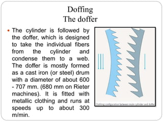 Doffing
The doffer
 The cylinder is followed by
the doffer, which is designed
to take the individual fibers
from the cylinder and
condense them to a web.
The doffer is mostly formed
as a cast iron (or steel) drum
with a diameter of about 600
- 707 mm. (680 mm on Rieter
machines). It is fitted with
metallic clothing and runs at
speeds up to about 300
m/min.
 