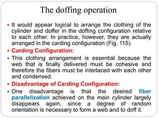 The doffing operation
 It would appear logical to arrange the clothing of the
cylinder and doffer in the doffing configuration relative
to each other. In practice, however, they are actually
arranged in the carding configuration (Fig. 115).
 Carding Configuration:
 This clothing arrangement is essential because the
web that is finally delivered must be cohesive and
therefore the fibers must be interlaced with each other
and condensed.
 Disadvantage of Carding Configuration:
 One disadvantage is that the desired fiber
parallelization achieved on the main cylinder largely
disappears again, since a degree of random
orientation is necessary to form a web and to doff it.
 