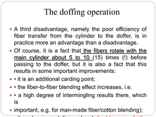 The doffing operation
 A third disadvantage, namely the poor efficiency of
fiber transfer from the cylinder to the doffer, is in
practice more an advantage than a disadvantage.
 Of course, it is a fact that the fibers rotate with the
main cylinder about 5 to 10 (15) times (!) before
passing to the doffer, but it is also a fact that this
results in some important improvements:
 • it is an additional carding point;
 • the fiber-to-fiber blending effect increases, i.e.
 • a high degree of intermingling results there, which
is
 important, e.g. for man-made fiber/cotton blending);
 