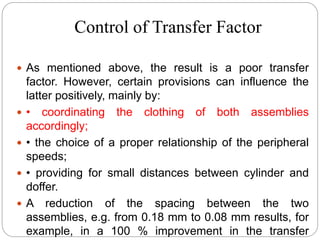 Control of Transfer Factor
 As mentioned above, the result is a poor transfer
factor. However, certain provisions can influence the
latter positively, mainly by:
 • coordinating the clothing of both assemblies
accordingly;
 • the choice of a proper relationship of the peripheral
speeds;
 • providing for small distances between cylinder and
doffer.
 A reduction of the spacing between the two
assemblies, e.g. from 0.18 mm to 0.08 mm results, for
example, in a 100 % improvement in the transfer
 