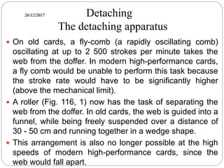 26/12/2017 Detaching
The detaching apparatus
 On old cards, a fly-comb (a rapidly oscillating comb)
oscillating at up to 2 500 strokes per minute takes the
web from the doffer. In modern high-performance cards,
a fly comb would be unable to perform this task because
the stroke rate would have to be significantly higher
(above the mechanical limit).
 A roller (Fig. 116, 1) now has the task of separating the
web from the doffer. In old cards, the web is guided into a
funnel, while being freely suspended over a distance of
30 - 50 cm and running together in a wedge shape.
 This arrangement is also no longer possible at the high
speeds of modern high-performance cards, since the
web would fall apart.
 