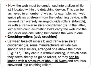  Crushing rollers (web crushing)
 Between take-off roller (1) and transverse sliver
condenser (3), some manufacturers include two
smooth steel rollers, arranged one above the other
(Fig. 117). They can run without loading, in which case
they serve simply as guide rollers, or they can be
loaded with a pressure of about 15 N/cm and are thus
converted into crushing rollers.
 Now, the web must be condensed into a sliver while
still located within the detaching device. This can be
achieved in a number of ways; for example, with web
guide plates upstream from the detaching device, with
several transversely arranged guide rollers (Marzoli),
or with a transverse sliver condenser (3). In the latter,
either two counter-rotating belts carry the web into the
center or one circulating belt carries the web to one
side of the card.
 