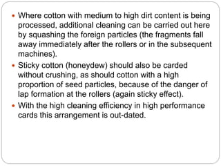  Where cotton with medium to high dirt content is being
processed, additional cleaning can be carried out here
by squashing the foreign particles (the fragments fall
away immediately after the rollers or in the subsequent
machines).
 Sticky cotton (honeydew) should also be carded
without crushing, as should cotton with a high
proportion of seed particles, because of the danger of
lap formation at the rollers (again sticky effect).
 With the high cleaning efficiency in high performance
cards this arrangement is out-dated.
 