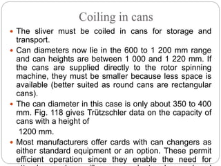 Coiling in cans
 The sliver must be coiled in cans for storage and
transport.
 Can diameters now lie in the 600 to 1 200 mm range
and can heights are between 1 000 and 1 220 mm. If
the cans are supplied directly to the rotor spinning
machine, they must be smaller because less space is
available (better suited as round cans are rectangular
cans).
 The can diameter in this case is only about 350 to 400
mm. Fig. 118 gives Trützschler data on the capacity of
cans with a height of
1200 mm.
 Most manufacturers offer cards with can changers as
either standard equipment or an option. These permit
efficient operation since they enable the need for
 