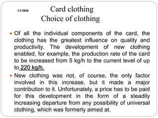 1/1/2018 Card clothing
Choice of clothing
 Of all the individual components of the card, the
clothing has the greatest influence on quality and
productivity. The development of new clothing
enabled, for example, the production rate of the card
to be increased from 5 kg/h to the current level of up
to 220 kg/h.
 New clothing was not, of course, the only factor
involved in this increase, but it made a major
contribution to it. Unfortunately, a price has to be paid
for this development in the form of a steadily
increasing departure from any possibility of universal
clothing, which was formerly aimed at.
 
