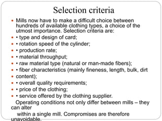 Selection criteria
 Mills now have to make a difficult choice between
hundreds of available clothing types, a choice of the
utmost importance. Selection criteria are:
 • type and design of card;
 • rotation speed of the cylinder;
 • production rate;
 • material throughput;
 • raw material type (natural or man-made fibers);
 • fiber characteristics (mainly fineness, length, bulk, dirt
 content);
 • overall quality requirements;
 • price of the clothing;
 • service offered by the clothing supplier.
Operating conditions not only differ between mills – they
can alter
within a single mill. Compromises are therefore
unavoidable.
 