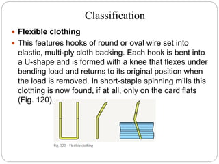 Classification
 Flexible clothing
 This features hooks of round or oval wire set into
elastic, multi-ply cloth backing. Each hook is bent into
a U-shape and is formed with a knee that flexes under
bending load and returns to its original position when
the load is removed. In short-staple spinning mills this
clothing is now found, if at all, only on the card flats
(Fig. 120).
 