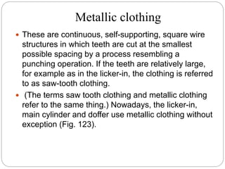 Metallic clothing
 These are continuous, self-supporting, square wire
structures in which teeth are cut at the smallest
possible spacing by a process resembling a
punching operation. If the teeth are relatively large,
for example as in the licker-in, the clothing is referred
to as saw-tooth clothing.
 (The terms saw tooth clothing and metallic clothing
refer to the same thing.) Nowadays, the licker-in,
main cylinder and doffer use metallic clothing without
exception (Fig. 123).
 