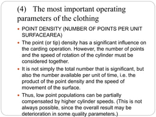 (4) The most important operating
parameters of the clothing
 POINT DENSITY (NUMBER OF POINTS PER UNIT
SURFACEAREA)
 The point (or tip) density has a significant influence on
the carding operation. However, the number of points
and the speed of rotation of the cylinder must be
considered together.
 It is not simply the total number that is significant, but
also the number available per unit of time, i.e. the
product of the point density and the speed of
movement of the surface.
 Thus, low point populations can be partially
compensated by higher cylinder speeds. (This is not
always possible, since the overall result may be
deterioration in some quality parameters.)
 