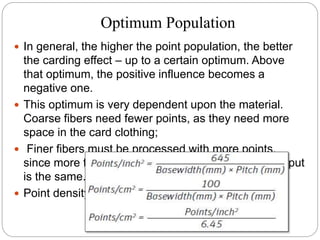 Optimum Population
 In general, the higher the point population, the better
the carding effect – up to a certain optimum. Above
that optimum, the positive influence becomes a
negative one.
 This optimum is very dependent upon the material.
Coarse fibers need fewer points, as they need more
space in the card clothing;
 Finer fibers must be processed with more points,
since more fibers are present if the material throughput
is the same.
 Point density
 