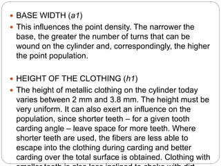  BASE WIDTH (a1)
 This influences the point density. The narrower the
base, the greater the number of turns that can be
wound on the cylinder and, correspondingly, the higher
the point population.
 HEIGHT OF THE CLOTHING (h1)
 The height of metallic clothing on the cylinder today
varies between 2 mm and 3.8 mm. The height must be
very uniform. It can also exert an influence on the
population, since shorter teeth – for a given tooth
carding angle – leave space for more teeth. Where
shorter teeth are used, the fibers are less able to
escape into the clothing during carding and better
carding over the total surface is obtained. Clothing with
 