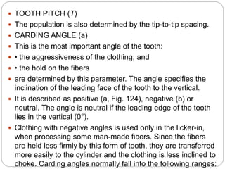  TOOTH PITCH (T)
 The population is also determined by the tip-to-tip spacing.
 CARDING ANGLE (a)
 This is the most important angle of the tooth:
 • the aggressiveness of the clothing; and
 • the hold on the fibers
 are determined by this parameter. The angle specifies the
inclination of the leading face of the tooth to the vertical.
 It is described as positive (a, Fig. 124), negative (b) or
neutral. The angle is neutral if the leading edge of the tooth
lies in the vertical (0°).
 Clothing with negative angles is used only in the licker-in,
when processing some man-made fibers. Since the fibers
are held less firmly by this form of tooth, they are transferred
more easily to the cylinder and the clothing is less inclined to
choke. Carding angles normally fall into the following ranges:
 