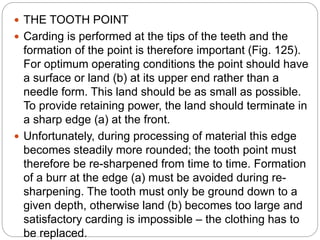  THE TOOTH POINT
 Carding is performed at the tips of the teeth and the
formation of the point is therefore important (Fig. 125).
For optimum operating conditions the point should have
a surface or land (b) at its upper end rather than a
needle form. This land should be as small as possible.
To provide retaining power, the land should terminate in
a sharp edge (a) at the front.
 Unfortunately, during processing of material this edge
becomes steadily more rounded; the tooth point must
therefore be re-sharpened from time to time. Formation
of a burr at the edge (a) must be avoided during re-
sharpening. The tooth must only be ground down to a
given depth, otherwise land (b) becomes too large and
satisfactory carding is impossible – the clothing has to
be replaced.
 