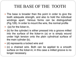 THE BASE OF THE TOOTH
 The base is broader than the point in order to give the
tooth adequate strength, and also to hold the individual
windings apart. Various forms can be distinguished
(Fig.126). In order to mount the wire, the normal profile
 ((a) for the licker-in,
 (b) for the cylinder) is either pressed into a groove milled
into the surface of the licker-in (a) or is simply wound
under high tension onto the plain cylindrical surface of
the main cylinder (b).
 (d) represents a locked wire and
 (c) a chained wire. Both can be applied to a smooth
surface on the licker-in; in this case a milled groove is no
longer necessary.
 