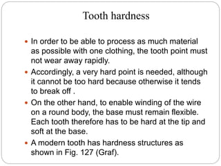 Tooth hardness
 In order to be able to process as much material
as possible with one clothing, the tooth point must
not wear away rapidly.
 Accordingly, a very hard point is needed, although
it cannot be too hard because otherwise it tends
to break off .
 On the other hand, to enable winding of the wire
on a round body, the base must remain flexible.
Each tooth therefore has to be hard at the tip and
soft at the base.
 A modern tooth has hardness structures as
shown in Fig. 127 (Graf).
 