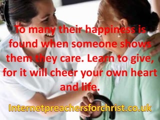 To many their happiness is found when someone shows them they care. Learn to give, for it will cheer your own heart and life. Internetpreachersforchrist.co.uk