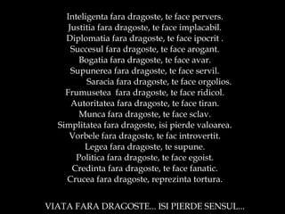 Inteligenta fara dragoste, te face pervers. Justitia fara dragoste, te face implacabil. Diplomatia fara dragoste, te face ipocrit . Succesul fara dragoste, te face arogant. Bogatia fara dragoste, te face avar. Supunerea fara dragoste, te face servil. Saracia fara dragoste, te face orgolios. Frumusetea  fara dragoste, te face ridicol. Autoritatea fara dragoste, te face tiran. Munca fara dragoste, te face sclav. Simplitatea fara dragoste, isi pierde valoarea. Vorbele fara dragoste, te fac introvertit. Legea fara dragoste, te supune. Politica fara dragoste, te face egoist. Credinta fara dragoste, te face fanatic. Crucea fara dragoste, reprezinta tortura. VIATA FARA DRAGOSTE... ISI PIERDE SENSUL... 