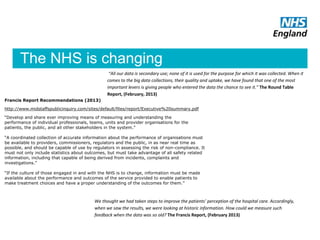 The NHS is changing
Francis Report Recommendations (2013)
http://www.midstaffspublicinquiry.com/sites/default/files/report/Executive%20summary.pdf
“Develop and share ever improving means of measuring and understanding the
performance of individual professionals, teams, units and provider organisations for the
patients, the public, and all other stakeholders in the system.”
“A coordinated collection of accurate information about the performance of organisations must
be available to providers, commissioners, regulators and the public, in as near real time as
possible, and should be capable of use by regulators in assessing the risk of non-compliance. It
must not only include statistics about outcomes, but must take advantage of all safety related
information, including that capable of being derived from incidents, complaints and
investigations.”
“If the culture of those engaged in and with the NHS is to change, information must be made
available about the performance and outcomes of the service provided to enable patients to
make treatment choices and have a proper understanding of the outcomes for them.”
We thought we had taken steps to improve the patients’ perception of the hospital care. Accordingly,
when we saw the results, we were looking at historic information. How could we measure such
feedback when the data was so old? The Francis Report, (February 2013)
“All our data is secondary use; none of it is used for the purpose for which it was collected. When it
comes to the big data collections, their quality and uptake, we have found that one of the most
important levers is giving people who entered the data the chance to see it.” The Round Table
Report, (February, 2013)
 