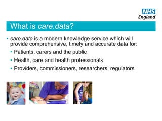 What is care.data?
• care.data is a modern knowledge service which will
provide comprehensive, timely and accurate data for:
• Patients, carers and the public
• Health, care and health professionals
• Providers, commissioners, researchers, regulators
 