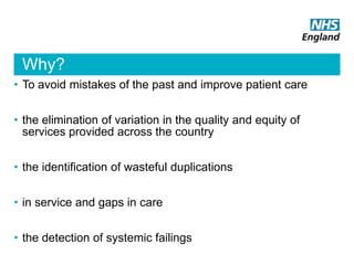 Why?
• To avoid mistakes of the past and improve patient care
• the elimination of variation in the quality and equity of
services provided across the country
• the identification of wasteful duplications
• in service and gaps in care
• the detection of systemic failings
 