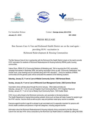 For Immediate Release                                     Contact: George Jones, 205-3735
January 21, 2010                                                                             381-2622


                                            PRESS RELEASE

     Bon Secours Care-A-Van and Richmond Health District are on the road again -
                                     providing H1N1 vaccination in
                       Richmond Redevelopment & Housing Communities


The Bon Secours Care-A-Van in partnership with the Richmond City Health District is back on the road to provide
H1N1 vaccination for residents of Richmond Redevelopment & Housing Authority (RRHA) public housing
communities.

Valena Dixon, RRHA VP of Community Relations & Marketing said, “We’re resuming the H1N1 vaccination
campaign that started in December 2009, and pairing vaccination clinics up with “Community Celebrations” that
include music, prize drawings and fun activities along with H1N1 education.” Clinics for residents of RRHA
communities and the general public will be conducted this weekend at the following locations:

Saturday, January 23, 11 am to 3 pm at Hillside Community Center, 1500 Harwood Street.

Sunday, January 24, 11 am to 3 pm at Whitcomb Court Management Center, 2302 Carmine Street

Vaccination clinics will take place through the end of January. Other dates and sites are:
Saturday, January 30, 11 am to 3 pm at Creighton Court Community Room, 2101 Creighton Road and
Sunday, January 31, 11 am to 3 pm at Mosby Court Community Room, 1543 Coalter Street.

H1N1 virus is still a threat to the Richmond community, and vaccination is the best protection.
The Health Department is hoping that providing outreach clinics such as these will make it easier for people to get
the H1N1 vaccine. Vaccine shots as well as quick, easy and painless nasal spray vaccine is available.

Everyone aged-6-months to age 64 is advised to get vaccinated and it’s especially important for persons with
chronic health conditions and persons in high-risk categories, including pregnant women.

Information about the Richmond Redevelopment & Housing Authority clinics conducted by the Bon Secours
Care-A-Van and also H1N1 clinics conducted by the Richmond City Health District is available by calling 482-5506.
 