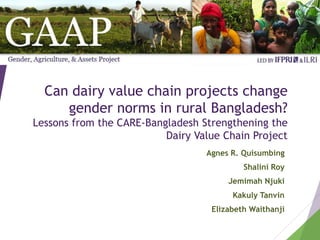 Can dairy value chain projects change
gender norms in rural Bangladesh?
Lessons from the CARE-Bangladesh Strengthening the
Dairy Value Chain Project
Agnes R. Quisumbing
Shalini Roy
Jemimah Njuki
Kakuly Tanvin
Elizabeth Waithanji
 