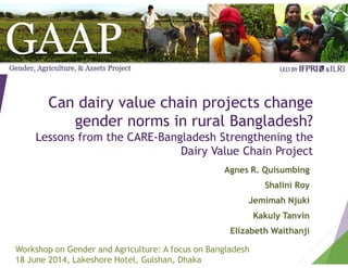 Can dairy value chain projects change
gender norms in rural Bangladesh?
Lessons from the CARE-Bangladesh Strengthening the
Dairy Value Chain Project
Agnes R. Quisumbing
Shalini Roy
Jemimah Njuki
Kakuly Tanvin
Elizabeth Waithanji
Workshop on Gender and Agriculture: A focus on Bangladesh
18 June 2014, Lakeshore Hotel, Gulshan, Dhaka
 