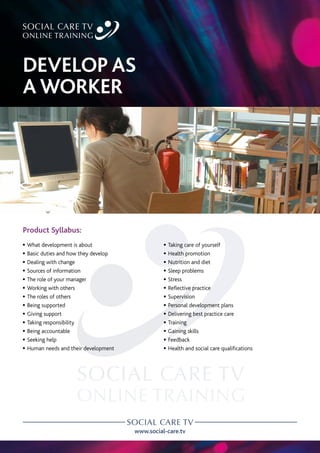www.social-care.tv
Product Syllabus:
c What development is about
c Basic duties and how they develop
c Dealing with change
c Sources of information
c The role of your manager
c Working with others
c The roles of others
c Being supported
c Giving support
c Taking responsibility
c Being accountable
c Seeking help
c Human needs and their development
c Taking care of yourself
c Health promotion
c Nutrition and diet
c Sleep problems
c Stress
c Reflective practice
c Supervision
c Personal development plans
c Delivering best practice care
c Training
c Gaining skills
c Feedback
c Health and social care qualifications
DEVELOP AS
A WORKER
 