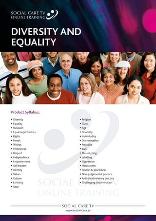 www.social-care.tv
Product Syllabus:
c Diversity
c Equality
c Inclusion
c Equal opportunities
c Rights
c Needs
c Wishes
c Preferences
c Respect
c Independence
c Empowerment
c Self esteem
c Identity
c Values
c Culture
c Ethnicity
c Race
c Religion
c Class
c Age
c Disability
c Individuality
c Discrimination
c Prejudice
c Bias
c Stereotyping
c Labelling
c Oppression
c Harassment
c Policies  procedures
c Non-judgemental practice
c Anti-discriminatory practice
c Challenging discrimination
DIVERSITY AND
EQUALITY
 